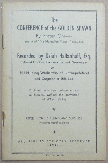 Item #39638 The Conference of the Golden Spawn by Frater Om-soc author of "The Mongolian Master," etc, etc .; Recorded by Uriah Halfanhalf, Esq., Beloved Disciple, Foot-reader and Nose-wiper to H.I.M. King Wadisitsky of Upthepoleland and Cuspidor or Bile-esia. Published with due deference, and all humility, without the permission of William Hickey. Aleister: related works CROWLEY, Frater OM-SOC, Cosmo Trelawny.