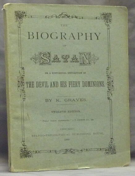 Item #59561 The Biography of Satan or A historical exposition of the devil and his fiery dominions disclosing the oriental origin of the belief in a devil and future endless punishment also an explanation of the pagan origin of the scriptural terms bottomless pit lake of fire and brimstone chains of darkness casting out devils worm that never dieth etc. K. GRAVES, Kersey Graves.