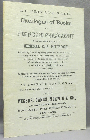 Item #67421 Catalogue of Books on Hermetic Philosophy, being the Entire Collection of General E. A. Hitchcock - Gathered by him during many years, and at much cost, and it is believed to be the most extensive and valuable collection of its peculiar class in this country, and comprises many unique volumes. Such a collection, undoubtedly, could not now be made. As General Hitchcock does not design to have the Books scattered through his immediate agency, the whole is now offered, in one lot, at Private Sale only.... Address ... Messrs. Bangs, Merwin & Co. E. A. HITCHCOCK, Merwin An anonymous catalogue of Messrs. Bangs, Co.